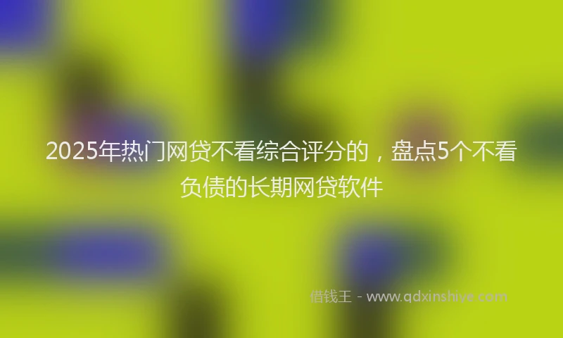 2025年热门网贷不看综合评分的,盘点5个不看负债的长期网贷软件