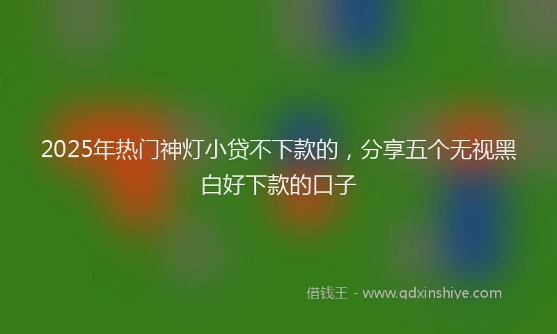 2025年热门神灯小贷不下款的,分享五个无视黑白好下款的口子