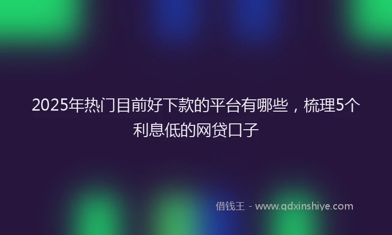 2025年热门目前好下款的平台有哪些，梳理5个利息低的网贷口子