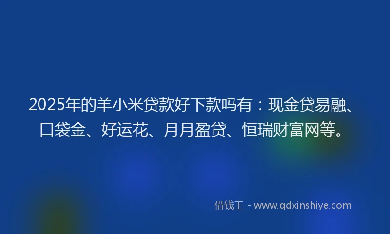 2025年的羊小米贷款好下款吗有：现金贷易融、口袋金、好运花、月月盈贷、恒瑞财富网等。