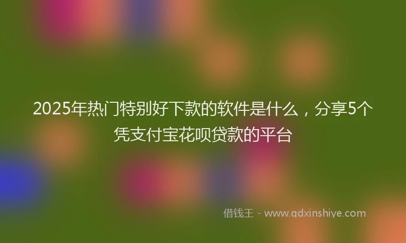 2025年热门特别好下款的软件是什么，分享5个凭支付宝花呗贷款的平台