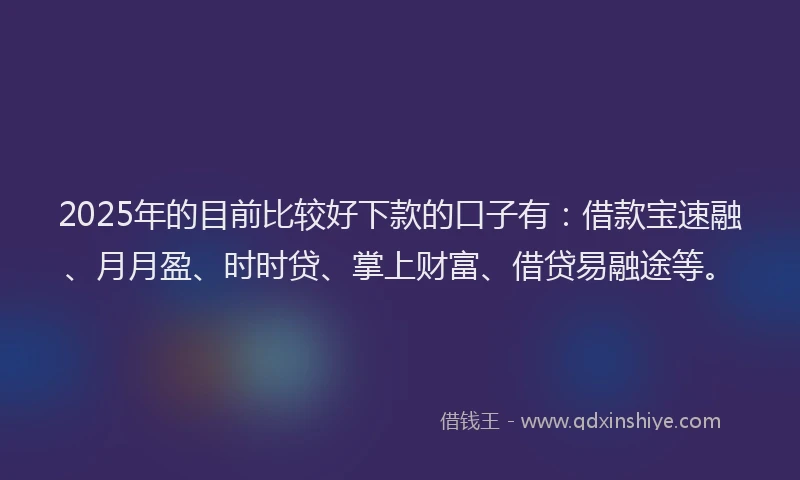 2025年的目前比较好下款的口子有：借款宝速融、月月盈、时时贷、掌上财富、借贷易融途等。