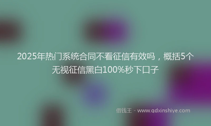 2025年热门系统合同不看征信有效吗，概括5个无视征信黑白100%秒下口子