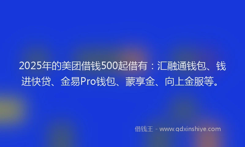 2025年的美团借钱500起借有：汇融通钱包、钱进快贷、金易Pro钱包、蒙享金、向上金服等。
