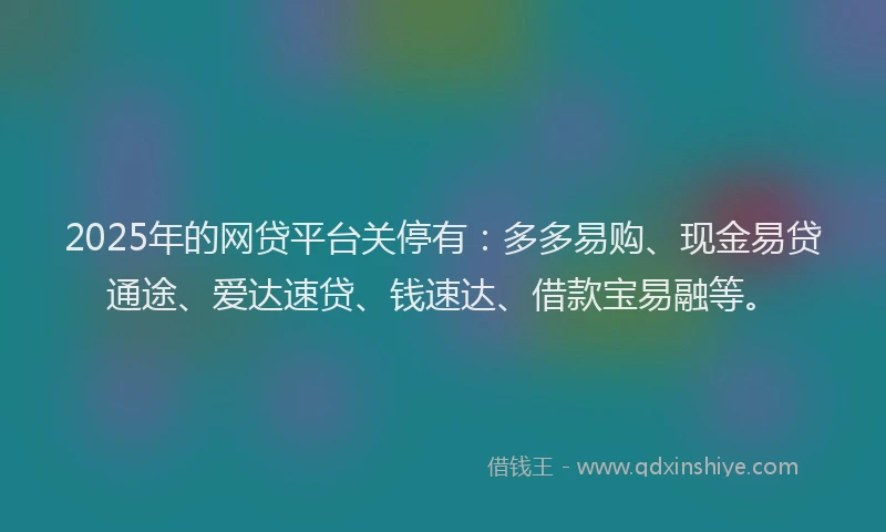 2025年的网贷平台关停有：多多易购、现金易贷通途、爱达速贷、钱速达、借款宝易融等。