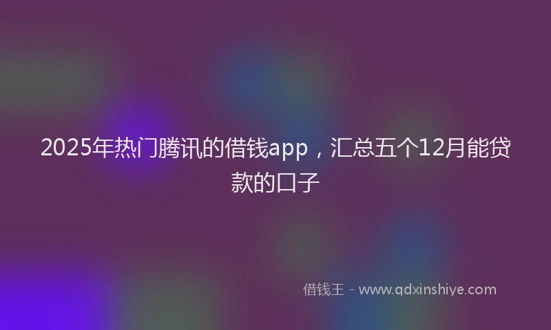 2025年热门腾讯的借钱app，汇总五个12月能贷款的口子
