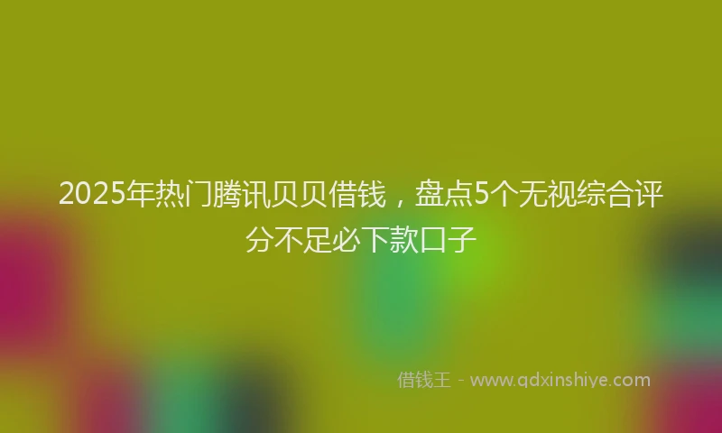 2025年热门腾讯贝贝借钱，盘点5个无视综合评分不足必下款口子