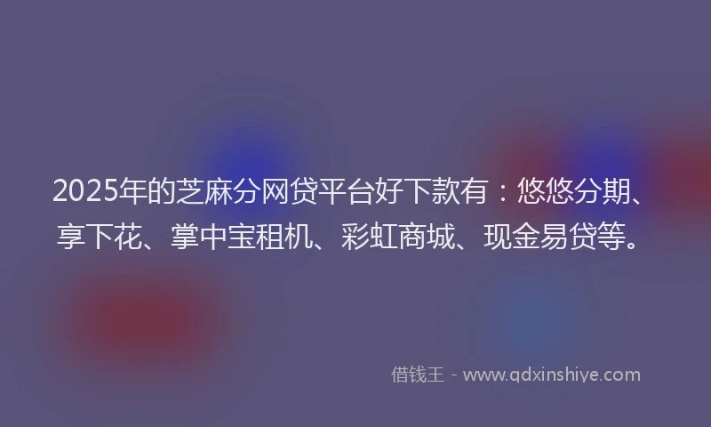 2025年的芝麻分网贷平台好下款有：悠悠分期、享下花、掌中宝租机、彩虹商城、现金易贷等。