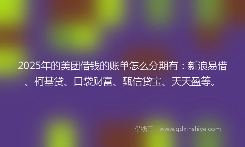 2025年的美团借钱的账单怎么分期有：新浪易借、柯基贷、口袋财富、甄信贷宝、天天盈等。