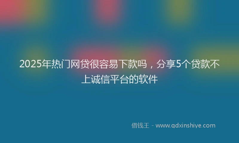 2025年热门网贷很容易下款吗,分享5个贷款不上诚信平台的软件