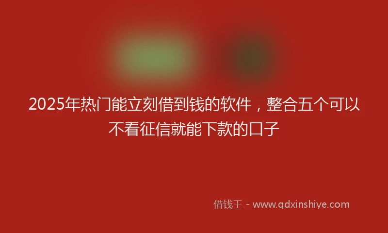 2025年热门能立刻借到钱的软件,整合五个可以不看征信就能下款的口子