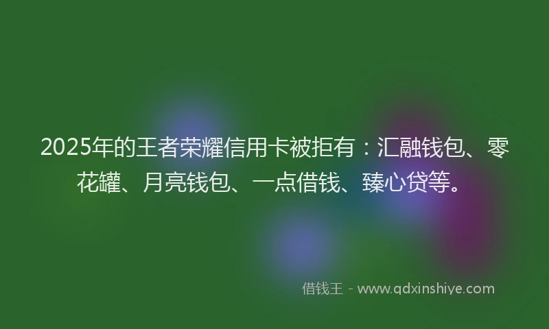 2025年的王者荣耀信用卡被拒有：汇融钱包、零花罐、月亮钱包、一点借钱、臻心贷等。