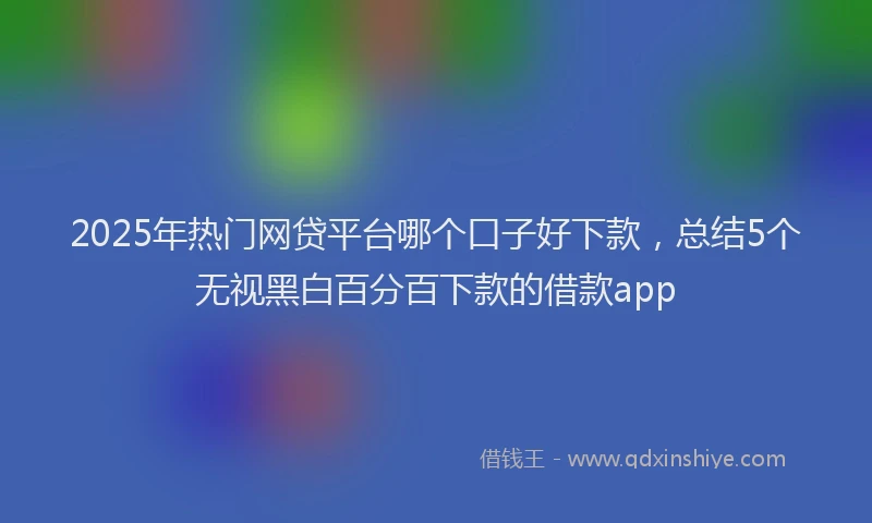 2025年热门网贷平台哪个口子好下款，总结5个无视黑白百分百下款的借款app