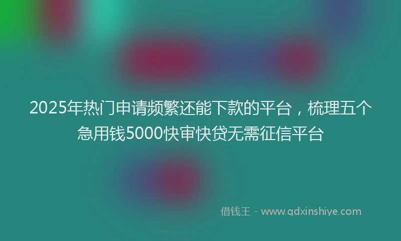 2025年热门申请频繁还能下款的平台，梳理五个急用钱5000快审快贷无需征信平台