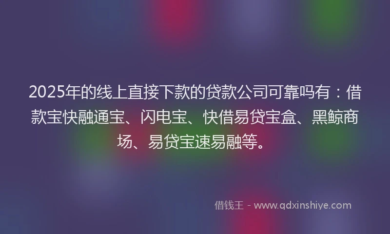 2025年的线上直接下款的贷款公司可靠吗有：借款宝快融通宝、闪电宝、快借易贷宝盒、黑鲸商场、易贷宝速易融等。