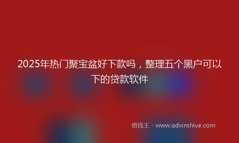 2025年热门聚宝盆好下款吗，整理五个黑户可以下的贷款软件