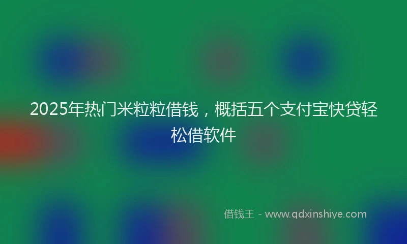 2025年热门米粒粒借钱,概括五个支付宝快贷轻松借软件