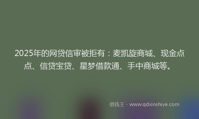 2025年的网贷信审被拒有：麦凯旋商城、现金点点、信贷宝贷、星梦借款通、手中商城等。