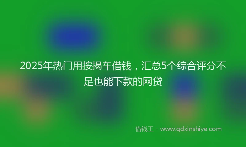 2025年热门用按揭车借钱,汇总5个综合评分不足也能下款的网贷