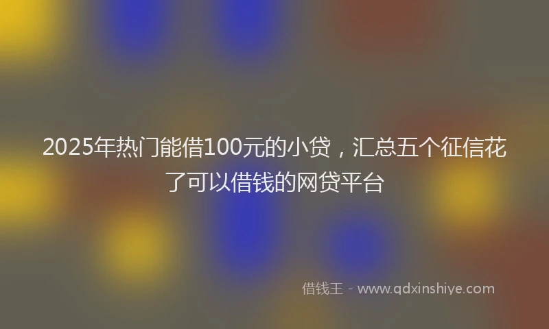 2025年热门能借100元的小贷，汇总五个征信花了可以借钱的网贷平台