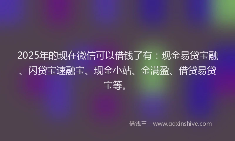 2025年的现在微信可以借钱了有：现金易贷宝融、闪贷宝速融宝、现金小站、金满盈、借贷易贷宝等。