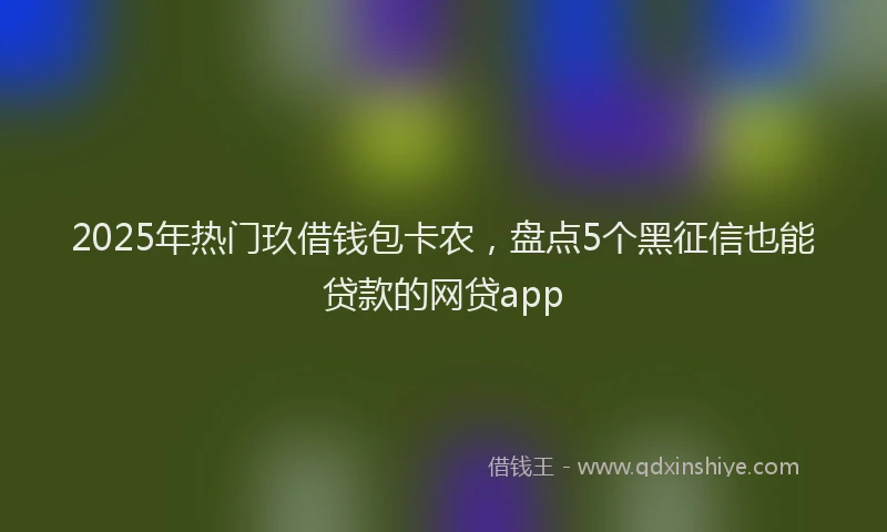 2025年热门玖借钱包卡农，盘点5个黑征信也能贷款的网贷app