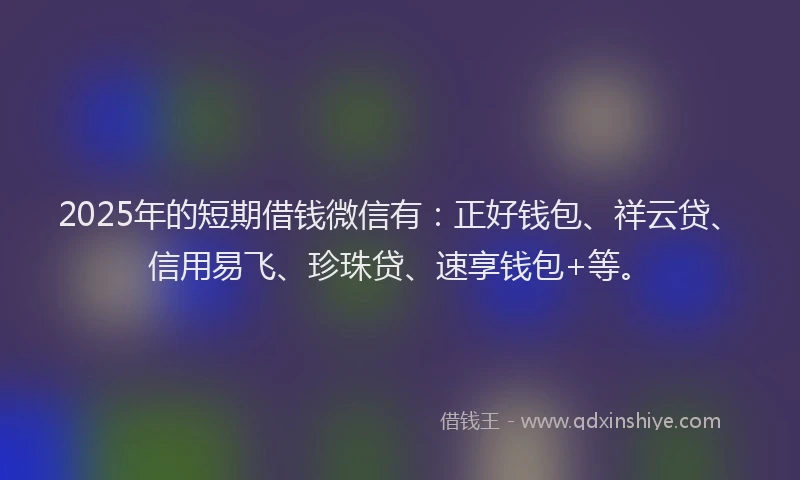 2025年的短期借钱微信有：正好钱包、祥云贷、信用易飞、珍珠贷、速享钱包+等。