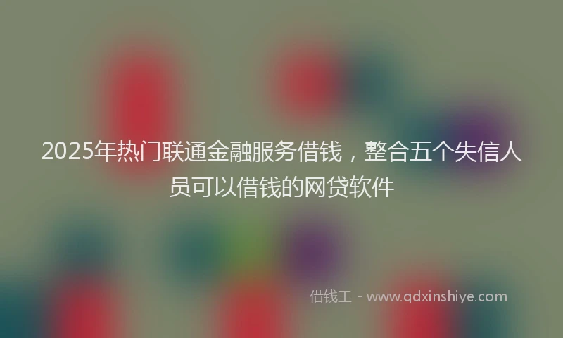 2025年热门联通金融服务借钱，整合五个失信人员可以借钱的网贷软件
