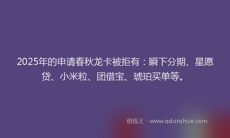 2025年的申请春秋龙卡被拒有：瞬下分期、星愿贷、小米粒、团借宝、琥珀买单等。