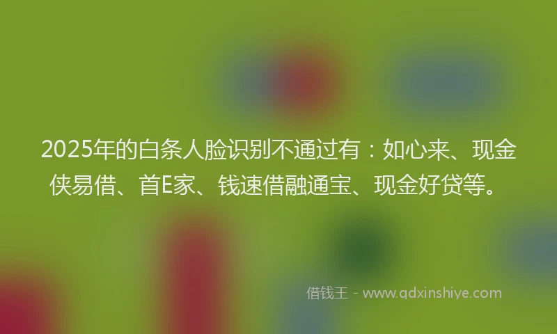 2025年的白条人脸识别不通过有:如心来、现金侠易借、首E家、钱速借融通宝、现金好贷等。