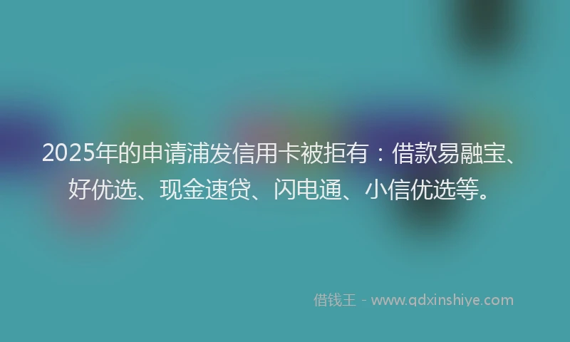 2025年的申请浦发信用卡被拒有:借款易融宝、好优选、现金速贷、闪电通、小信优选等。