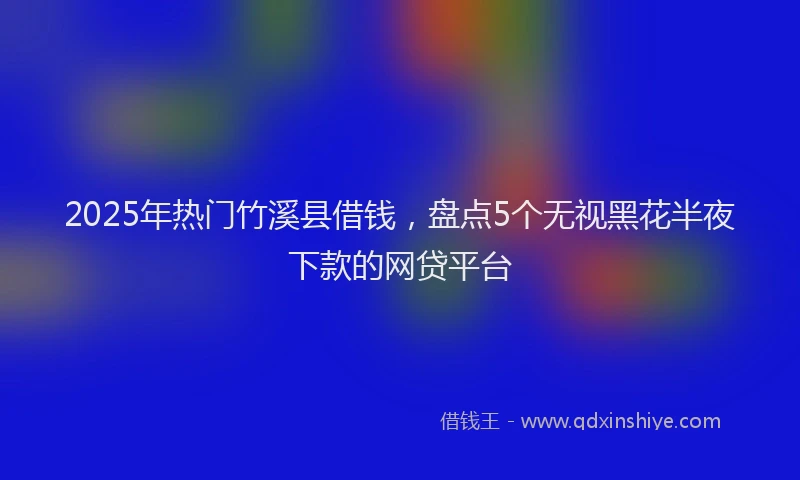 2025年热门竹溪县借钱，盘点5个无视黑花半夜下款的网贷平台