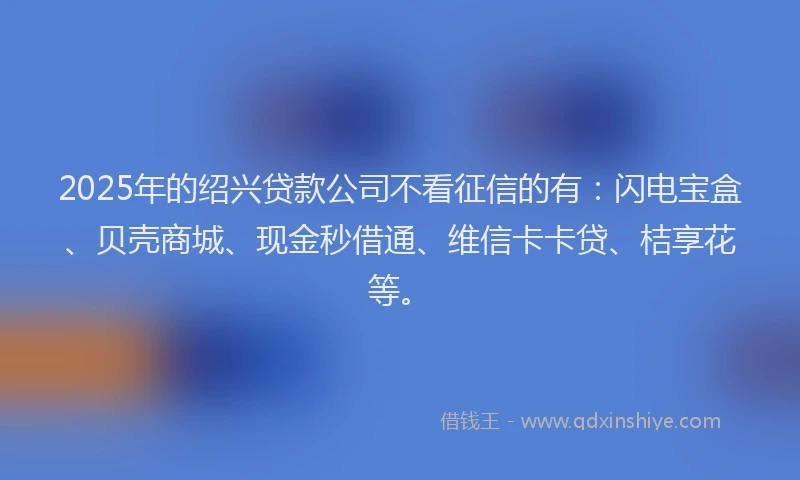 2025年的绍兴贷款公司不看征信的有：闪电宝盒、贝壳商城、现金秒借通、维信卡卡贷、桔享花等。