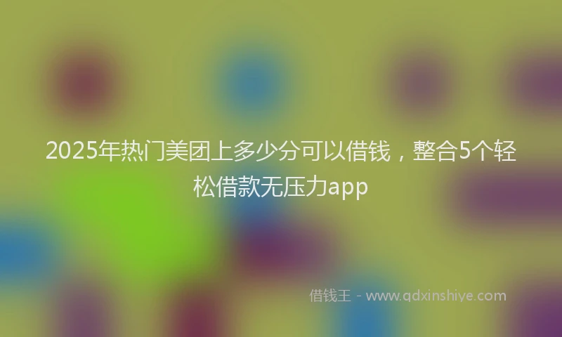 2025年热门美团上多少分可以借钱，整合5个轻松借款无压力app