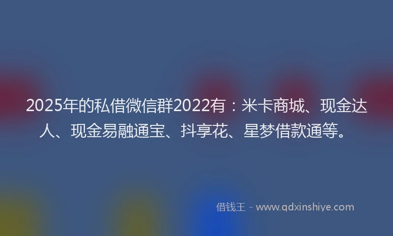 2025年的私借微信群2022有:米卡商城、现金达人、现金易融通宝、抖享花、星梦借款通等。