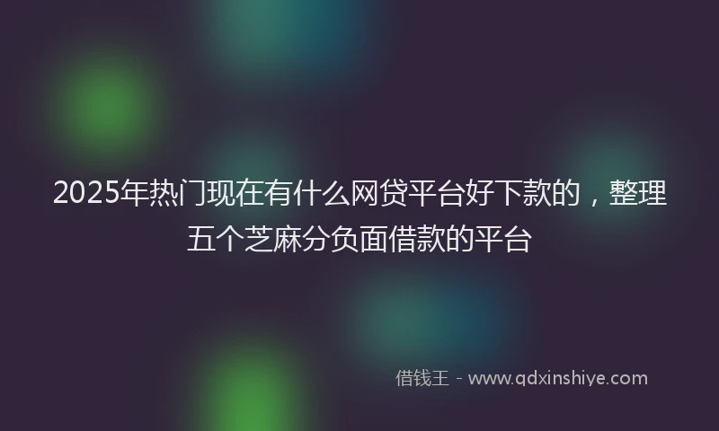 2025年热门现在有什么网贷平台好下款的，整理五个芝麻分负面借款的平台