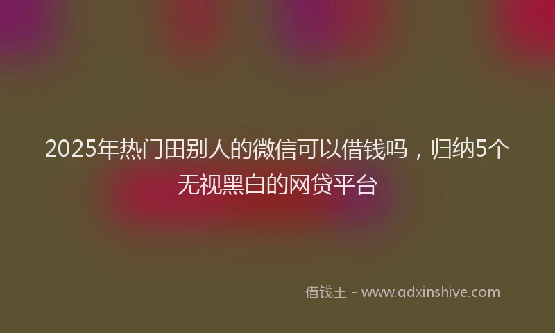 2025年热门田别人的微信可以借钱吗，归纳5个无视黑白的网贷平台