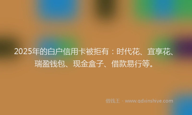 2025年的白户信用卡被拒有：时代花、宜享花、瑞盈钱包、现金盒子、借款易行等。