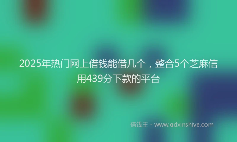 2025年热门网上借钱能借几个，整合5个芝麻信用439分下款的平台
