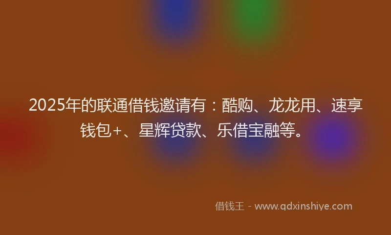 2025年的联通借钱邀请有：酷购、龙龙用、速享钱包+、星辉贷款、乐借宝融等。