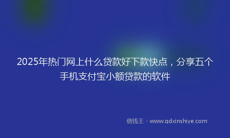 2025年热门网上什么贷款好下款快点，分享五个手机支付宝小额贷款的软件
