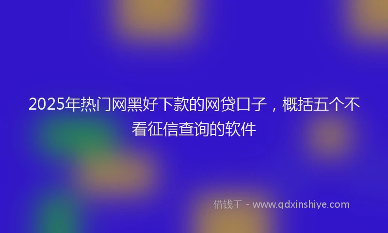 2025年热门网黑好下款的网贷口子，概括五个不看征信查询的软件
