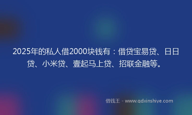 2025年的私人借2000块钱有：借贷宝易贷、日日贷、小米贷、壹起马上贷、招联金融等。