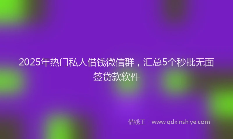 2025年热门私人借钱微信群，汇总5个秒批无面签贷款软件