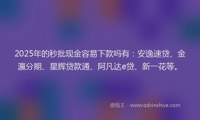 2025年的秒批现金容易下款吗有：安逸速贷、金瀛分期、星辉贷款通、阿凡达e贷、新一花等。