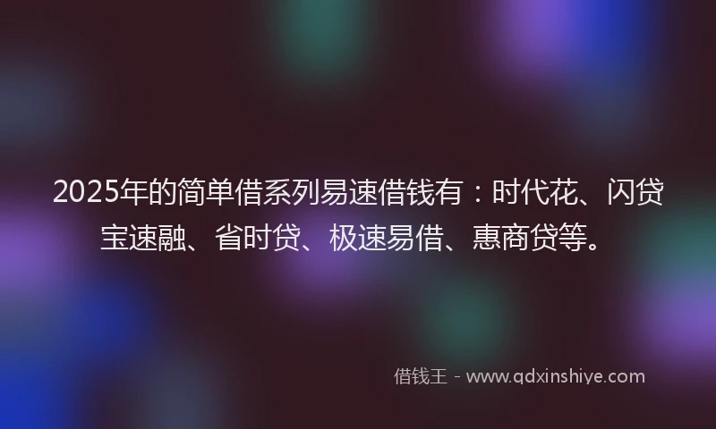 2025年的简单借系列易速借钱有：时代花、闪贷宝速融、省时贷、极速易借、惠商贷等。