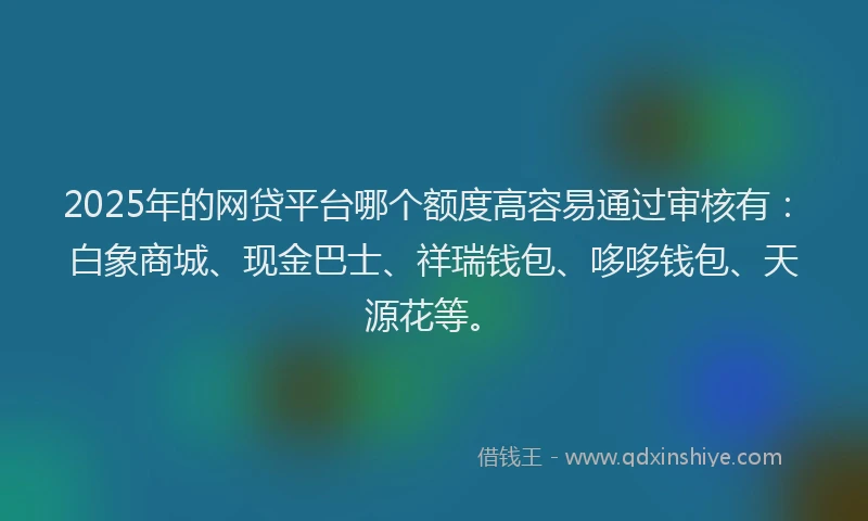 2025年的网贷平台哪个额度高容易通过审核有：白象商城、现金巴士、祥瑞钱包、哆哆钱包、天源花等。