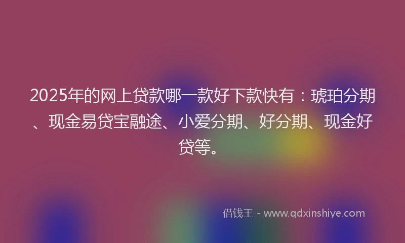 2025年的网上贷款哪一款好下款快有:琥珀分期、现金易贷宝融途、小爱分期、好分期、现金好贷等。