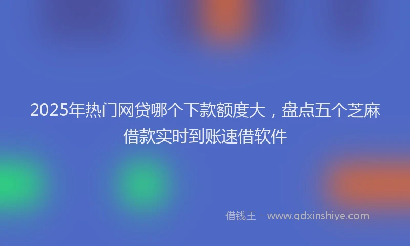 2025年热门网贷哪个下款额度大，盘点五个芝麻借款实时到账速借软件