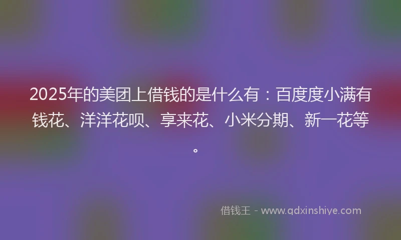 2025年的美团上借钱的是什么有:百度度小满有钱花、洋洋花呗、享来花、小米分期、新一花等。